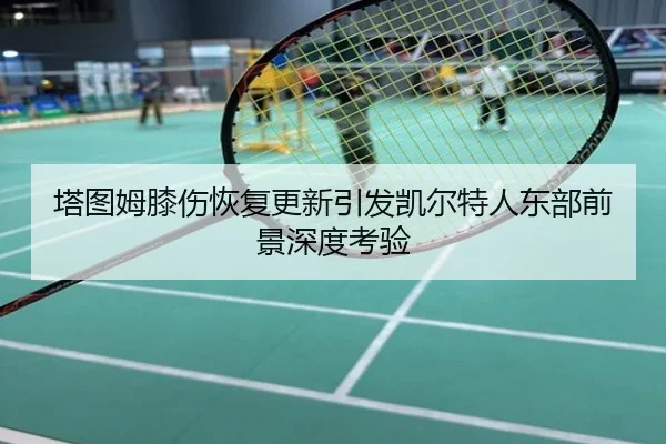 塔图姆膝伤恢复更新引发凯尔特人东部前景深度考验